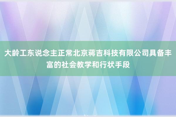 大龄工东说念主正常北京蒋吉科技有限公司具备丰富的社会教学和行状手段